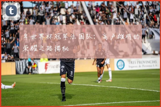 年世界杯冠军法国队：高卢雄鸡的荣耀之路揭秘
