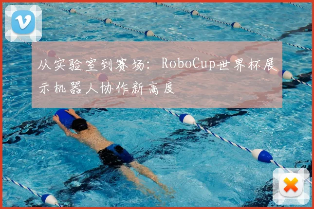从实验室到赛场：RoboCup世界杯展示机器人协作新高度