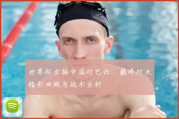 世界杯女排中国对巴西：巅峰对决精彩回顾与战术分析