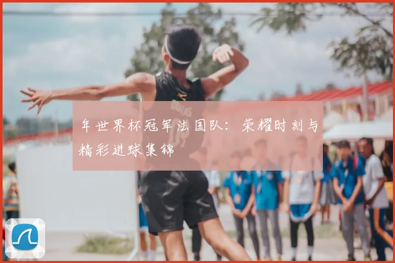 年世界杯冠军法国队：荣耀时刻与精彩进球集锦