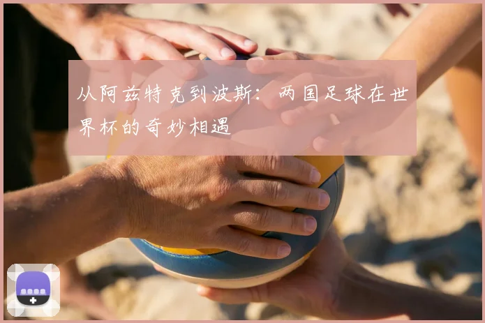 从阿兹特克到波斯：两国足球在世界杯的奇妙相遇