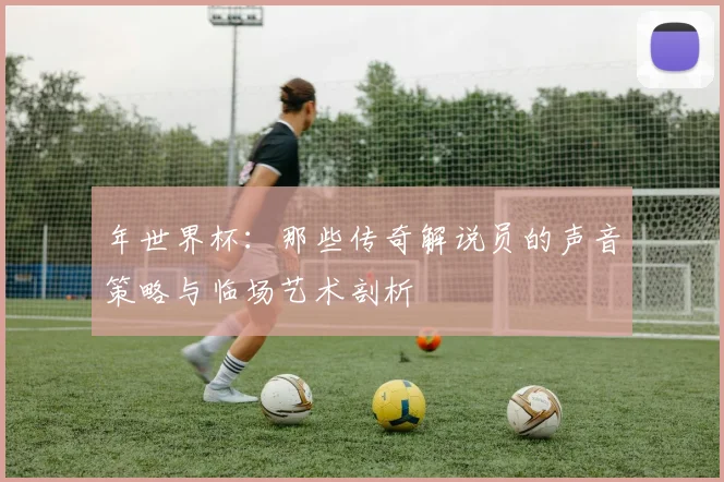 年世界杯:那些传奇解说员的声音策略与临场艺术剖析