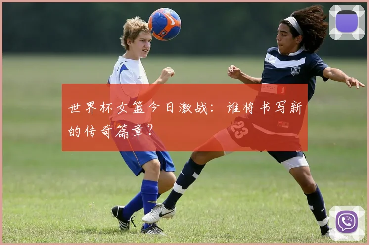 世界杯女篮今日激战：谁将书写新的传奇篇章？