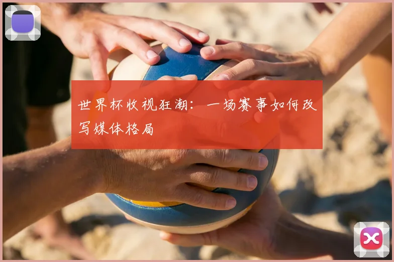 世界杯收视狂潮:一场赛事如何改写媒体格局