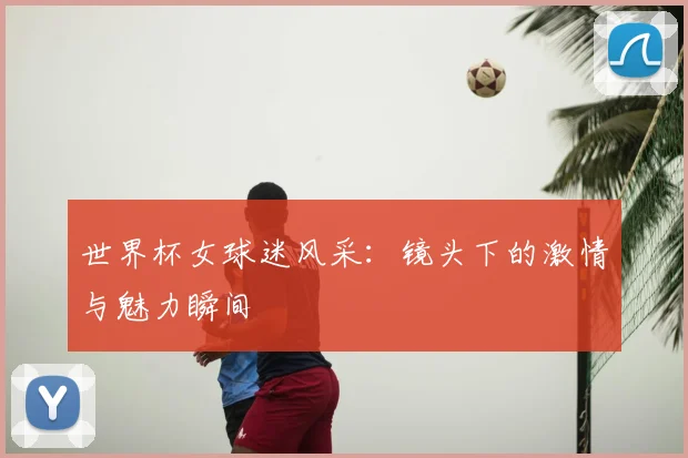 世界杯女球迷风采：镜头下的激情与魅力瞬间