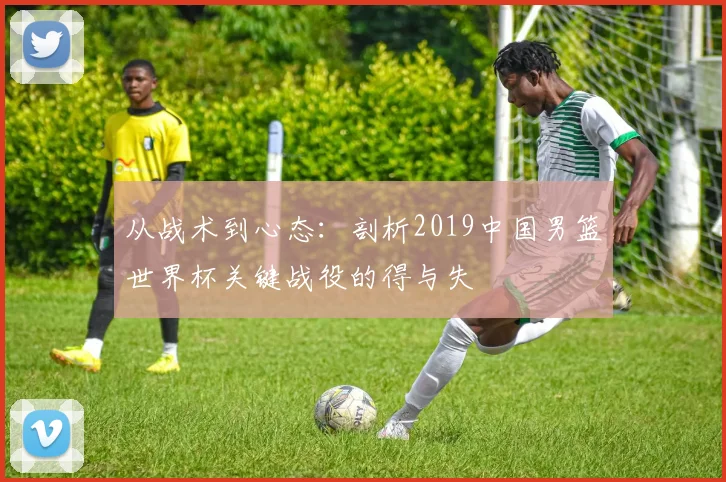 从战术到心态:剖析2019中国男篮世界杯关键战役的得与失