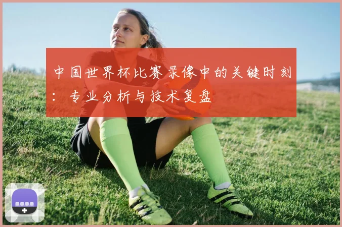 中国世界杯比赛录像中的关键时刻：专业分析与技术复盘