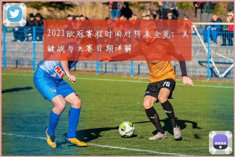 2021欧冠赛程时间对阵表全览：关键战与决赛日期详解