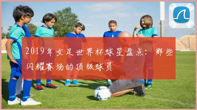 2019年女足世界杯球星盘点：那些闪耀赛场的顶级球员