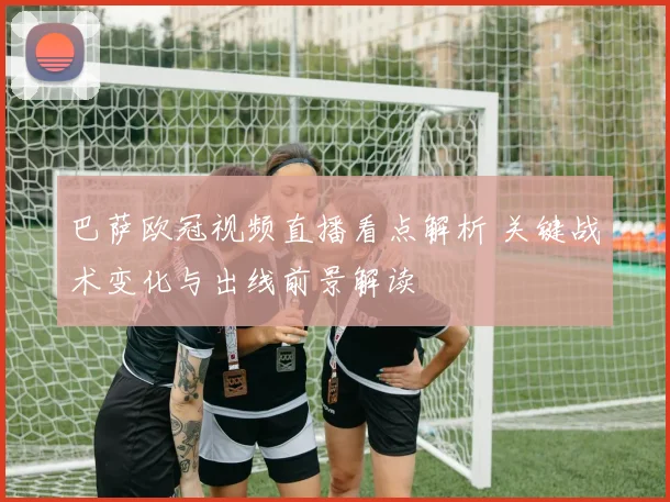 巴萨欧冠视频直播看点解析 关键战术变化与出线前景解读