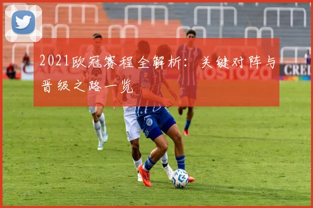 2021欧冠赛程全解析：关键对阵与晋级之路一览