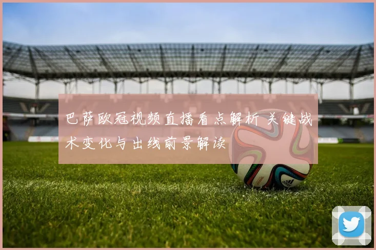 巴萨欧冠视频直播看点解析 关键战术变化与出线前景解读